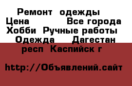 Ремонт  одежды  › Цена ­ 3 000 - Все города Хобби. Ручные работы » Одежда   . Дагестан респ.,Каспийск г.